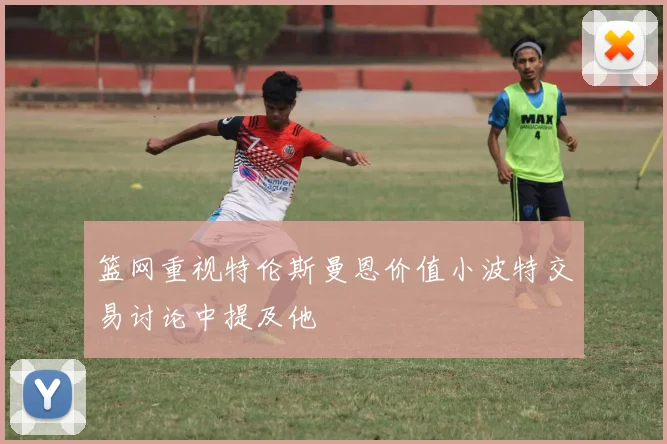 篮网重视特伦斯曼恩价值小波特交易讨论中提及他