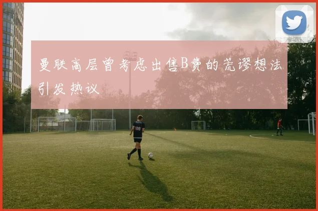 曼联高层曾考虑出售B费的荒谬想法引发热议