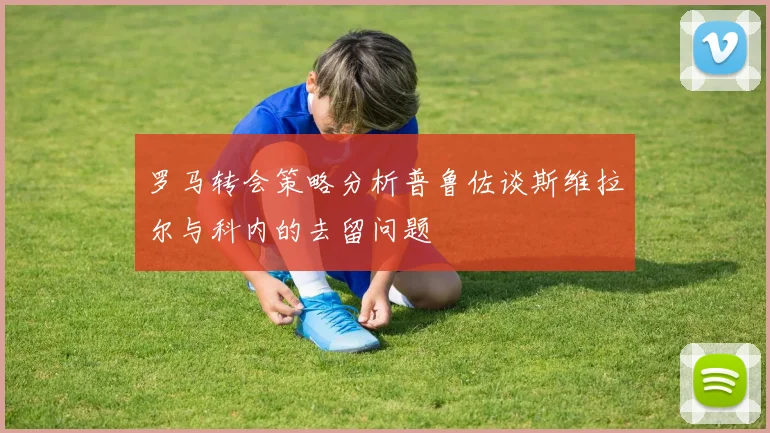罗马转会策略分析普鲁佐谈斯维拉尔与科内的去留问题