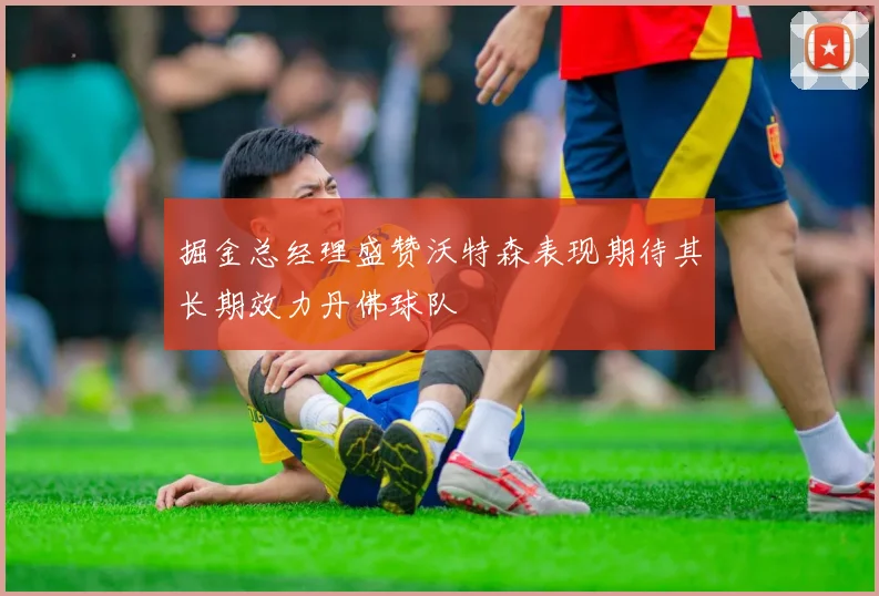 掘金总经理盛赞沃特森表现期待其长期效力丹佛球队