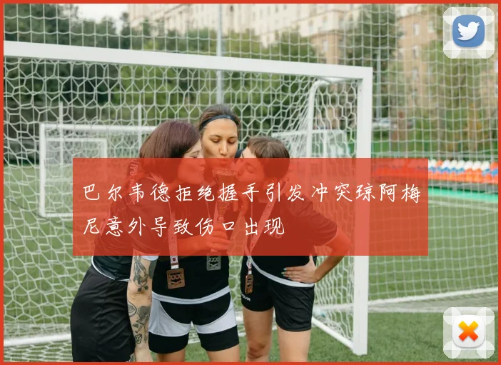 巴尔韦德拒绝握手引发冲突琼阿梅尼意外导致伤口出现