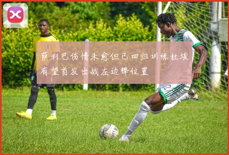 萨利巴伤情未愈但已回归训练杜埃有望首发出战左边锋位置