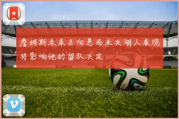 詹姆斯未来去向悬而未决湖人表现将影响他的留队决定