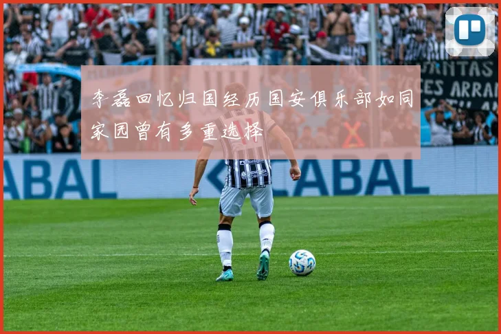 李磊回忆归国经历国安俱乐部如同家园曾有多重选择