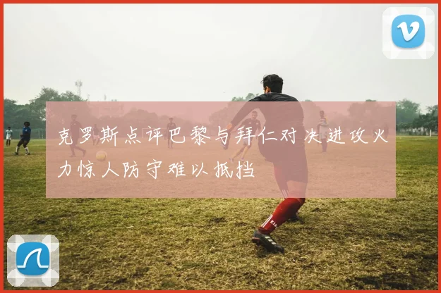 克罗斯点评巴黎与拜仁对决进攻火力惊人防守难以抵挡