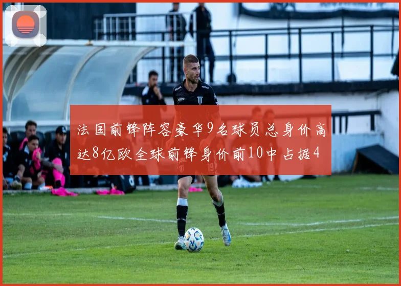 法国前锋阵容豪华9名球员总身价高达8亿欧全球前锋身价前10中占据4席