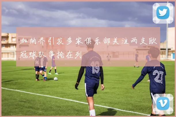 加纳乔引发多家俱乐部关注两支欧冠球队争抢在列