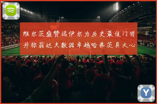 维尔茨盛赞诺伊尔为历史最佳门将并称翁达夫数据卓越哈弗茨具大心脏