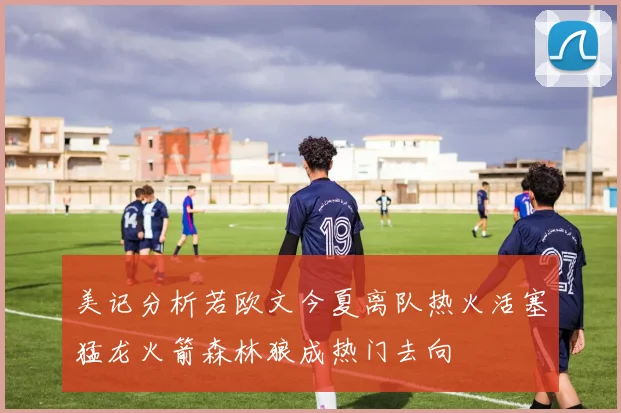 美记分析若欧文今夏离队热火活塞猛龙火箭森林狼成热门去向